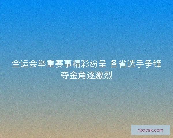 全运会举重赛事精彩纷呈 各省选手争锋夺金角逐激烈