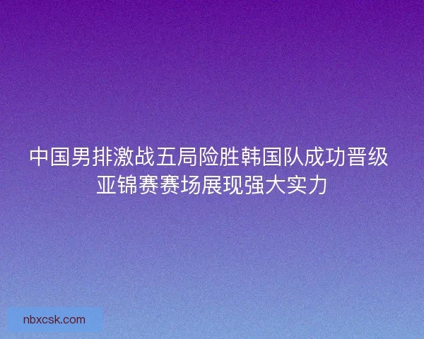 中国男排激战五局险胜韩国队成功晋级 亚锦赛赛场展现强大实力