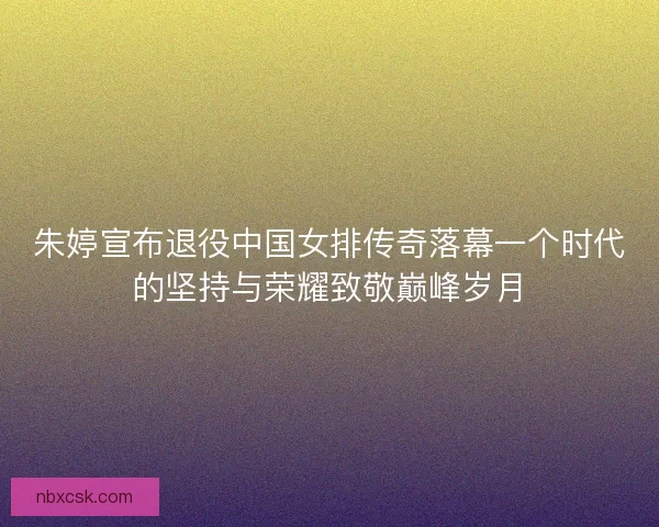 朱婷宣布退役中国女排传奇落幕一个时代的坚持与荣耀致敬巅峰岁月