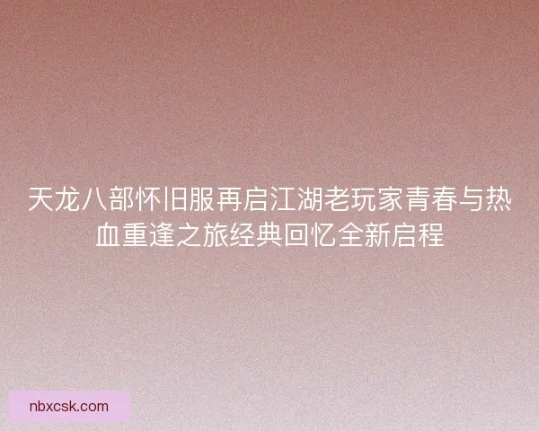 天龙八部怀旧服再启江湖老玩家青春与热血重逢之旅经典回忆全新启程
