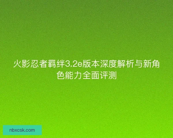 火影忍者羁绊3.2e版本深度解析与新角色能力全面评测 火影忍者羁绊3.2e版本深度解析与新角色能力全面评测