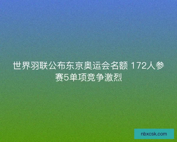世界羽联公布东京奥运会名额 172人参赛5单项竞争激烈 世界羽联公布东京奥运会名额 172人参赛5单项竞争激烈