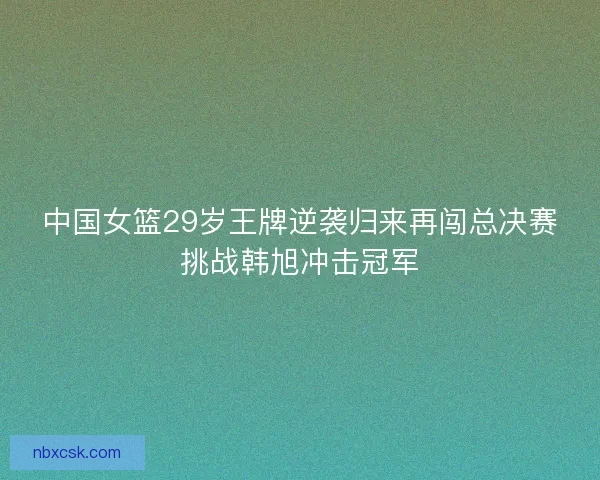 中国女篮29岁王牌逆袭归来再闯总决赛挑战韩旭冲击冠军