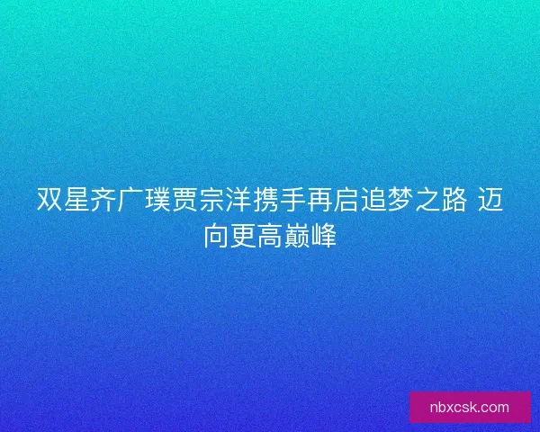 双星齐广璞贾宗洋携手再启追梦之路 迈向更高巅峰 双星齐广璞贾宗洋携手再启追梦之路 迈向更高巅峰