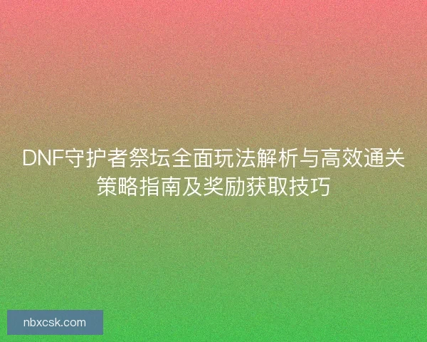 DNF守护者祭坛全面玩法解析与高效通关策略指南及奖励获取技巧