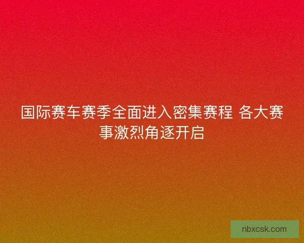 国际赛车赛季全面进入密集赛程 各大赛事激烈角逐开启