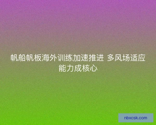 帆船帆板海外训练加速推进 多风场适应能力成核心 帆船帆板海外训练加速推进 多风场适应能力成核心