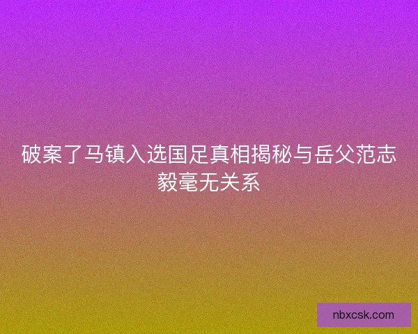 破案了马镇入选国足真相揭秘与岳父范志毅毫无关系