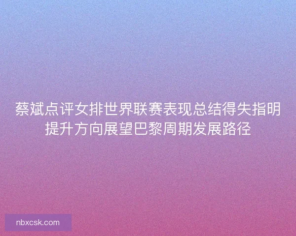蔡斌点评女排世界联赛表现总结得失指明提升方向展望巴黎周期发展路径