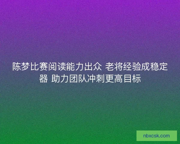 陈梦比赛阅读能力出众 老将经验成稳定器 助力团队冲刺更高目标