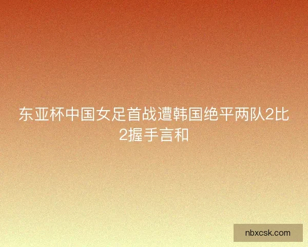 东亚杯中国女足首战遭韩国绝平两队2比2握手言和