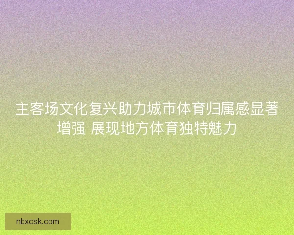 主客场文化复兴助力城市体育归属感显著增强 展现地方体育独特魅力