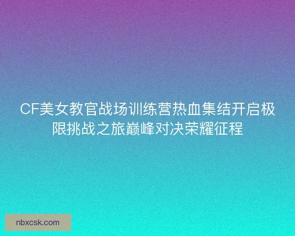 CF美女教官战场训练营热血集结开启极限挑战之旅巅峰对决荣耀征程 CF美女教官战场训练营热血集结开启极限挑战之旅巅峰对决荣耀征程