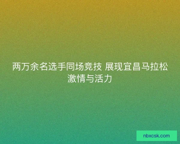 两万余名选手同场竞技 展现宜昌马拉松激情与活力