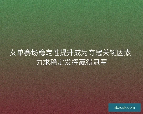 女单赛场稳定性提升成为夺冠关键因素 力求稳定发挥赢得冠军