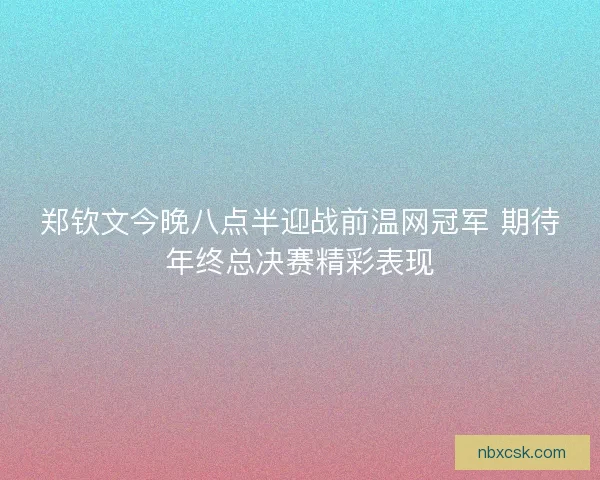 郑钦文今晚八点半迎战前温网冠军 期待年终总决赛精彩表现