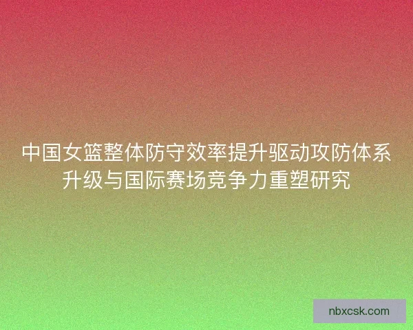 中国女篮整体防守效率提升驱动攻防体系升级与国际赛场竞争力重塑研究