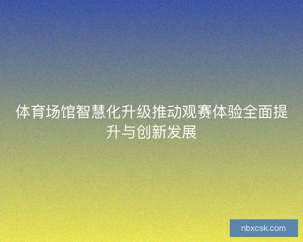体育场馆智慧化升级推动观赛体验全面提升与创新发展