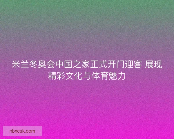 米兰冬奥会中国之家正式开门迎客 展现精彩文化与体育魅力 米兰冬奥会中国之家正式开门迎客 展现精彩文化与体育魅力