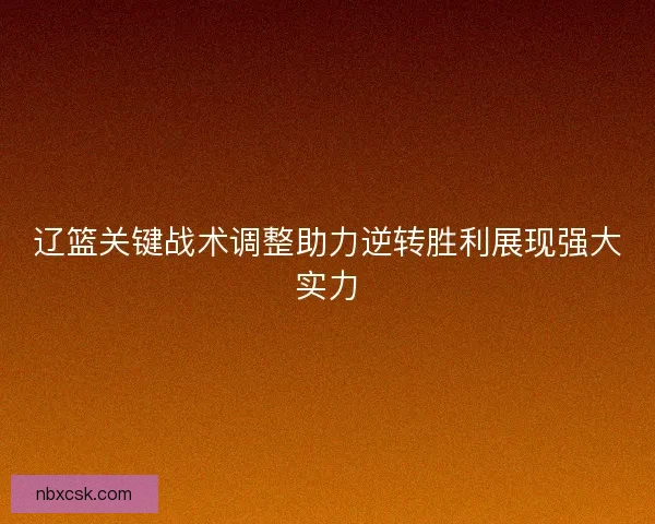辽篮关键战术调整助力逆转胜利展现强大实力