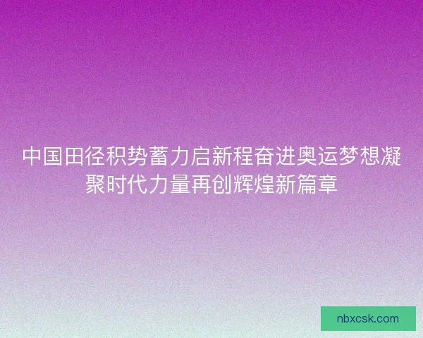 中国田径积势蓄力启新程奋进奥运梦想凝聚时代力量再创辉煌新篇章