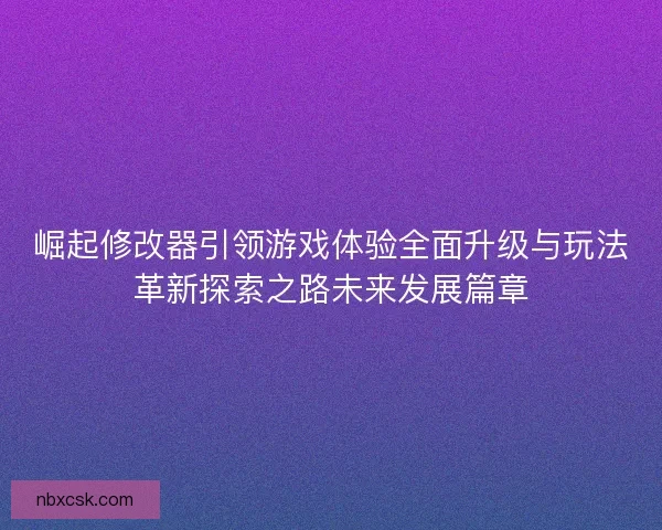 崛起修改器引领游戏体验全面升级与玩法革新探索之路未来发展篇章
