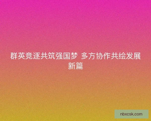 群英竞逐共筑强国梦 多方协作共绘发展新篇