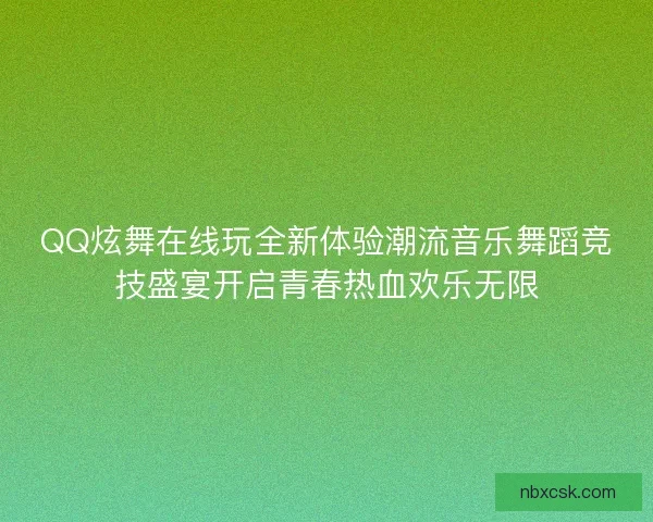 QQ炫舞在线玩全新体验潮流音乐舞蹈竞技盛宴开启青春热血欢乐无限