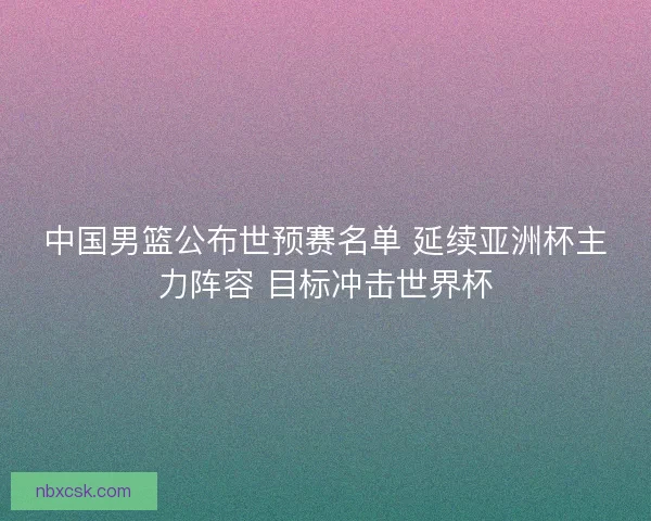 中国男篮公布世预赛名单 延续亚洲杯主力阵容 目标冲击世界杯