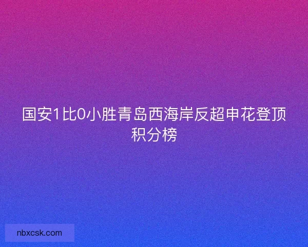 国安1比0小胜青岛西海岸反超申花登顶积分榜