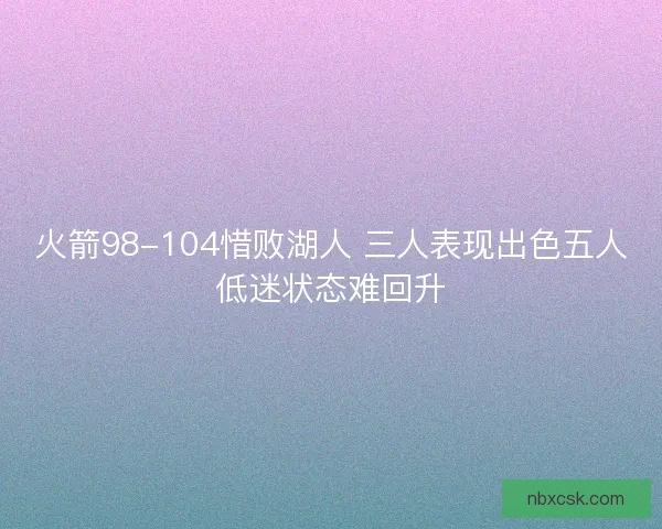 火箭98-104惜败湖人 三人表现出色五人低迷状态难回升 火箭98-104惜败湖人 三人表现出色五人低迷状态难回升