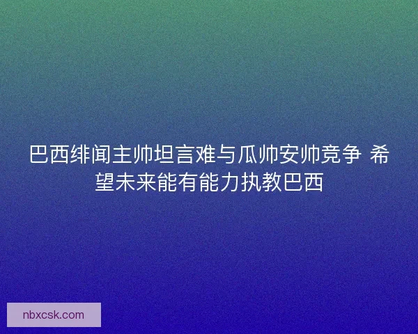 巴西绯闻主帅坦言难与瓜帅安帅竞争 希望未来能有能力执教巴西 巴西绯闻主帅坦言难与瓜帅安帅竞争 希望未来能有能力执教巴西
