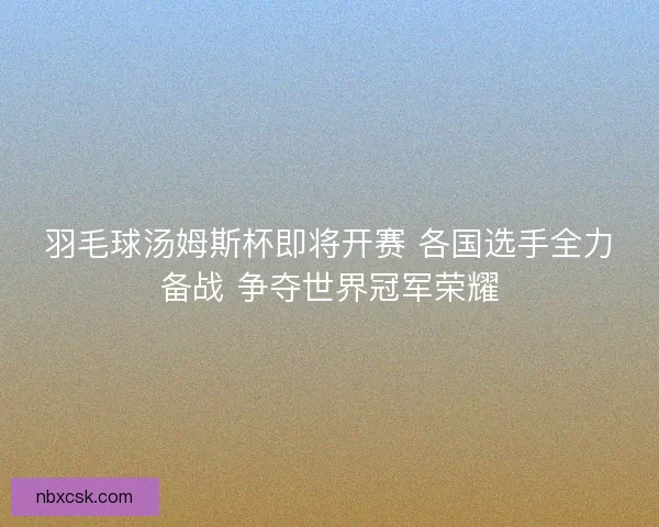 羽毛球汤姆斯杯即将开赛 各国选手全力备战 争夺世界冠军荣耀 羽毛球汤姆斯杯即将开赛 各国选手全力备战 争夺世界冠军荣耀