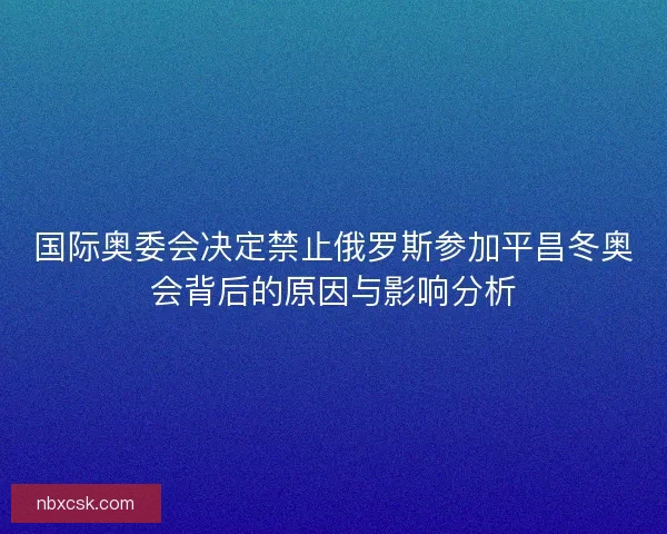 国际奥委会决定禁止俄罗斯参加平昌冬奥会背后的原因与影响分析 国际奥委会决定禁止俄罗斯参加平昌冬奥会背后的原因与影响分析
