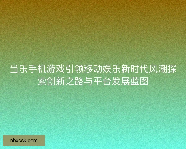 当乐手机游戏引领移动娱乐新时代风潮探索创新之路与平台发展蓝图 当乐手机游戏引领移动娱乐新时代风潮探索创新之路与平台发展蓝图